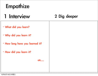 Empathize
?What	 did	 you	 learn?
?Why	 did	 you	 learn	 it?
?How	 long	 have	 you	 learned	 it?
?How	 did	 you	 learn	 it?
	 	 	 	 	 	 	 	 	 	 	 	 	 	 	 	 	 	 	 	 	 	 	 	 	 	 	 	 	 	 	 	 	 etc....
1	 Interview 2	 Dig	 deeper
13619ˮ
 