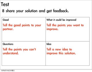 Test
8	 share	 your	 solution	 and	 get	 feedback.
Good
Tell	 the	 good	 points	 to	 your	 
partner.
What	 it	 could	 be	 improved
Tell	 the	 points	 you	 want	 to	 
improve.
Questions
Tell	 the	 points	 you	 can't	 
understand.
Idea
Tell	 a	 new	 idea	 to	 
improve	 this	 solution.
13619ˮ
 