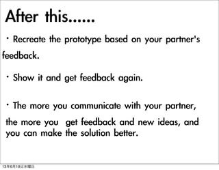 After	 this......
?Recreate	 the	 prototype	 based	 on	 your	 partner's	 	 	 
feedback.
?Show	 it	 and	 get	 feedback	 again.
?The	 more	 you	 communicate	 with	 your	 partner,
	 the	 more	 you	 	 get	 feedback	 and	 new	 ideas,	 and
	 you	 can	 make	 the	 solution	 better.	 
13619ˮ
 