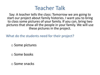 Teacher Talk
Say: A teacher tells the class: Tomorrow we are going to
start our project about family histories. I want you to bring
to class some pictures of your family. If you can, bring two
pictures that show all the people in your family. We will use
these pictures in the project.
What do the students need for their project?
o Some pictures
o Some books
o Some snacks
 