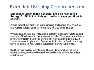 Extended Listening Comprehension
Directions: Listen to the passage. Then do Numbers 1
through 3. Fill in the circle next to the answer you think is
correct.
It was lunchtime and Kim was running as fast as she could to
Ms. Chin’s Classroom. She wanted to play with Buster.
Who’s Buster, you ask? Buster is a fluffy black and white rabbit
that Ms. Chin keeps in her classroom. Ms. Chin teaches science,
and she brought Buster to school for her students to study. If
students want to play with Buster or hold him or feed him, they
have to come to Ms. Chin’s classroom during lunchtime.
So Kim was on her way to see Buster. She had never fed a
rabbit before, and she wanted to see Buster before the other
children did.
 