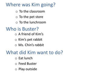 Where was Kim going?
o To the classroom
o To the pet store
o To the lunchroom
Who is Buster?
What did Kim want to do?
o A friend of Kim’s
o Kim’s pet rabbit
o Ms. Chin’s rabbit
o Eat lunch
o Feed Buster
o Play outside
 