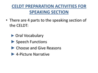 CELDT PREPARATION ACTIVITIES FOR
SPEAKING SECTION
• There are 4 parts to the speaking section of
the CELDT:
► Oral Vocabulary
► Speech Functions
► Choose and Give Reasons
► 4-Picture Narrative
 