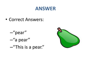 ANSWER
• Correct Answers:
–“pear”
–“a pear”
–“This is a pear.”
 