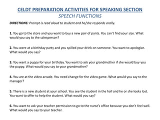 CELDT PREPARATION ACTIVITIES FOR SPEAKING SECTION
SPEECH FUNCTIONS
DIRECTIONS: Prompt is read aloud to student and he/she responds orally.
1. You go to the store and you want to buy a new pair of pants. You can’t find your size. What
would you say to the salesperson?
2. You were at a birthday party and you spilled your drink on someone. You want to apologize.
What would you say?
3. You want a puppy for your birthday. You want to ask your grandmother if she would buy you
the puppy. What would you say to your grandmother?
4. You are at the video arcade. You need change for the video game. What would you say to the
manager?
5. There is a new student at your school. You see the student in the hall and he or she looks lost.
You want to offer to help the student. What would you say?
6. You want to ask your teacher permission to go to the nurse’s office because you don’t feel well.
What would you say to your teacher.
 