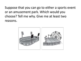 Suppose that you can go to either a sports event
or an amusement park. Which would you
choose? Tell me why. Give me at least two
reasons.
 