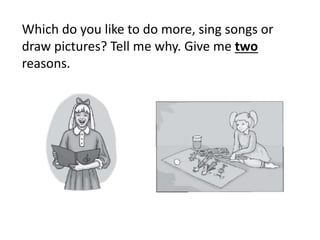 Which do you like to do more, sing songs or
draw pictures? Tell me why. Give me two
reasons.
 