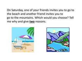 On Saturday, one of your friends invites you to go to
the beach and another friend invites you to
go to the mountains. Which would you choose? Tell
me why and give two reasons.
 