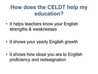 How does the CELDT help my
education?
• It helps teachers know your English
strengths & weaknesses
• It shows your yearly English growth
• It shows how close you are to English
proficiency and redesignation
 
