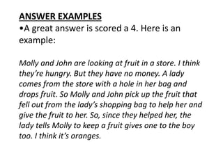 ANSWER EXAMPLES
•A great answer is scored a 4. Here is an
example:
Molly and John are looking at fruit in a store. I think
they’re hungry. But they have no money. A lady
comes from the store with a hole in her bag and
drops fruit. So Molly and John pick up the fruit that
fell out from the lady’s shopping bag to help her and
give the fruit to her. So, since they helped her, the
lady tells Molly to keep a fruit gives one to the boy
too. I think it’s oranges.
 