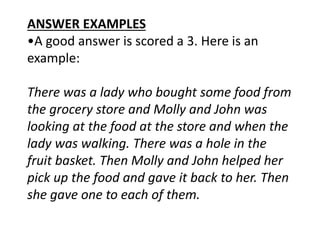 ANSWER EXAMPLES
•A good answer is scored a 3. Here is an
example:
There was a lady who bought some food from
the grocery store and Molly and John was
looking at the food at the store and when the
lady was walking. There was a hole in the
fruit basket. Then Molly and John helped her
pick up the food and gave it back to her. Then
she gave one to each of them.
 