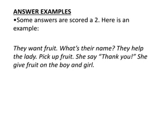 ANSWER EXAMPLES
•Some answers are scored a 2. Here is an
example:
They want fruit. What’s their name? They help
the lady. Pick up fruit. She say “Thank you!” She
give fruit on the boy and girl.
 