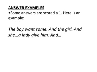ANSWER EXAMPLES
•Some answers are scored a 1. Here is an
example:
The boy want some. And the girl. And
she…a lady give him. And…
 