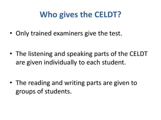 Who gives the CELDT?
• Only trained examiners give the test.
• The listening and speaking parts of the CELDT
are given individually to each student.
• The reading and writing parts are given to
groups of students.
 