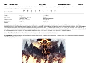 SAINT CELESTINE                                                                                     H/Q UNIT                                               IMPERIUM ONLY                                           115Pts          
 
Saint Celestine is a revered Living Saint of the Adepta Sororitas's Order of Our Martyred Lady. She was believed slain during a campaign against the Renegade Warmaster of Forrax, but has returned at various times since to rescue 
Imperial forces in danger of being destroyed by the enemies of the God‐Emperor.  
 
                                               WS        BS      S         T        W         I         A        Ld       Sv 
Canoness Magdalene                             7         7       3         3        3         7         5        10       2+ 
_____________________________________________________________________________________________________________________________________________________ 
 
Unit Type:                            Wargear:                                                Special Rules: 
Jump Infantry                         Armour of Saint Katherine                               Fearless 
                                      The Ardent Blade                                        Miraculous Intervention 
Unit Composition:                     Frag and Krak Grenades                                  Shield of Faith 
Saint Celestine                       Jump Pack                                               Acts of Faith 
(Unique)  
 
Miraculous Intervention: Every time Celestine loses her last wound, instead of removing her as a casualty place a marker where she 'died'. Roll a D6 at the start of each of your 
subsequent turns. lf the result is a 2 or 3, Celestine remains off the table. On a roll of a 4+, place her within 1" of the counter with D3 wounds restored. lf Celestine would be placed within 
1" of another model, move her by the minimum possible distance so that she is no longer within 1". Celestine can act normally in a turn in which she 'resurrects'. If the player rolls a 1 
when trying to resurrect her, Celestine is finally removed as a casualty as ’her work is done’. In addition, if Celestine is removed as a casualty, all Sisters of Battle units on table, friend and 
foe must take a leadership test at ‐1. Note that Celestine does not award kill points to the enemy if she is alive on the battlefield at the end of the game.  
 
Armour of Saint Katherine: The Armour of Saint Katherine confers the wearer a 2+ armour save and a 4+ invulnerable save. 
 
The Ardent Blade: This is a power weapon that always wounds enemies on a 4+ (unless a lower roll would be required). ln addition, it can fire in the Shooting phase with the following 
profile: Template, STR 5, AP 4, Assault 1 
 