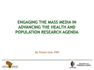 ENGAGING THE MASS MEDIA IN ADVANCING THE HEALTH AND POPULATION RESEARCH AGENDA By Thulani Cele, PRO 