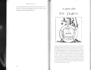 BesIlE VRr.nurrN
apa cea adevirati si prin focul asemenea, gi prin con-
junctia si primirea greutitilor, puse asa cum te-am
invitat, pistrind intregul adevir.
A ;aptea cfieie
y Il, CLAtrlIS,
[A gaptea cheie: compendium al operei, vedem in aceasti cheie
simbolul greutiqilor naturii (daci nu cumvll este vorba de sim-
bohil Justiliei si, prin urmarc, a1 lui Jupiter Ammon) 9i sabia care
este simbolul primului agent, cel care permite obtinerea umedu-
lui radicai metalic despre care vorbeste Fulcaneili. Haosul poate
fi inleJes in dou'i feluri: haosul initial, care este prinlir matcrie
in stare ,,confuzi", 9i a1 doilea haos, cci care urnreaz[ dupl di-
sotrutia corpurilor sau dupi putreilctie. Cele patru anotimpuri
simbolizeazir gradele regimului rle temperaturi; apa este irscrisi
in simbolul focului, traducind astfel caracterul r,lublu al apei in-
fl.icerate sau ai {bcului carc nu umezeste mdinilc: este Leul verdc
sau dizolvantul universal. - N ll.l
,l
i{
t; E
Lrl:ji-tr::l
rnl s'5{
t1( )
 