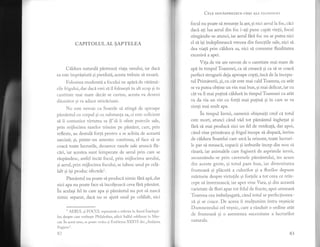 CAPITOLUL AL SAPTELEA
Cildura naturali pdstreazd, viala omului, iar dacl
ea este impristiati si pierdutl, acesta trebuie si moarX.
Folosirea moderat'i a focului ne apiri de vitdml-
rile frigului, dar dacl r,rei si il folosesti in alt scop gi in
cantitate mai mare decit se cuvine, acesta va deveni
diunritor gi va aduce striciciune.
Nu este nevoie ca Soarele s[ atingi de aproape
pimAntul cu corpul si cu substanta sa) ci este sr-rficient
si ii comunice virtutea sa ST si ii ofere puterile sale,
prin rnijloc:lea razeTor lrimise pe pimint, care, prin
reflexie, au destuli forf'I pentru a se achita de aceastl
sarcini; si, printr-un amestec continuu, el face si se
coaci toate lucrurile, deoarece raze|e sale arunci fli-
ciri, iar acestea sunt temperate de aerul prin care se
rdspindesc, astfel incAt focrrl, prin mijlocirea aerului,
si aerul, prin mijlocirea focului, se iubesc unul pe celi-
lalt gi igi produc efectelel.
Pimdntul nu poate si producl nimic {hr[ api, dar
nrc apa nu poate face si incolteasc[ ceva fhri pimdnt.
in acelasi fel in care apa si pimdntul nu pot si nascii
nimic separat, daci nu se ajuti unul pe celilalt, nici
1
AtrRUL 9i FOCUL repreztnt|. o re{'erire la Acn.rl inletrepgi-
1or, despre care vorbeste Philalethes, adicn Sulful sublirnat in X,iler-
.l'rr. ir.
".".t
sens, sc poetr: vcdca si Emblema )OOGtI din ,,Atatranla
l iugicn s".
Cni-n oou,LspREZECE cHEI ALr,l rrr r.()s()r.r lr;r
focul nu poate si renunte Ia aer,si nici aerul la foc, cici
daci ali 1ua aerul din foc i-ati pune cap'it vietii, focul
stingdndu-se atunci, iar aerul fhri foc nu ar putea nici
el sI igi indeplineasci vreuna din funcliile sale, nici sI
dea viali prin cildura sa, nici si consume fluiditatea
excesiv[ a apei.
Vita de vie are nevoie de o cantitate mai mare de
api in timpul Toamnei, ca si creasci si ca si se coacd
perfect strugurii deja aproape copti, inci de la incepu-
tul Primlverii, si, cu cit este mai cald'Ioamna, cu atit
se va putea obtine un vin mai bun, si mai delicat, iar cu
cdt va fi mai pulini cilduri in timpul Toamnei cu atdt
va da via un vin cu fortl mai pufini si in care se va
simti mai mult apa.
in timpul lernii, oamenii obignuili cred ci totul
este mort, atunci cdnd vdd tot pimAntul inghetat si
fhri si mai produci nici un fel de verdeati, dar apoi,
cAnd vine primivara 9i frigul incepe s[ dispari, invins
de cildura Soarelui care urc[ Ia onzont,toate lucruri--
le par si renascl, copacii si ierburile incep din nou sri
risard., iar animalele care fugiserl de asprimile iernii,
ascunzindu-se prin cavernele plmdntului, ies acum
din aceste grote, gi totul pare bun, iar diversitatea
frumoasi si pldcuti a culorilor si a florilor depune
mirturie despre virtutile si forlele a tot ceea ce rein-
cepe si inverzeascl; iar apoi vine rara, gi din aceasti
varietate de flori apar tot felul de fructe, apoi urmeazl
Toamna cea imbelgugati, cdnd totul se perfectionea-
z'i si se coace. De aceea ii multumim intru vegnicie
Dumnezeului cel vesnic, care a rAnduit o ordine atdt
de frumoasi gi cl aselnenea succesiune a lucrurilor
naturale "
I
B3
 