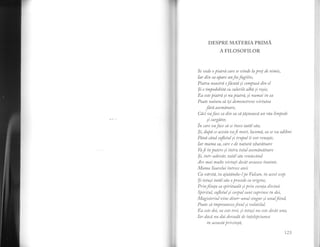 -1
DESPRE MATERIA PRIMA
A FILOSOFILOR
Se vede a piatrd care se dnde la prel de nimic,
Iar din ea aPare unfocfugitit',
Piatra noastrd efdcutd yi campusa din el
$i e impodobita cu culorile alba si ro;ie,
Ea este piatrd ;i nu piatra, yi nurnai in ea
Poate natura sa i;i demonstreze virtutea
fard asemdnare,
Caci rLaface ca din ea sa tdsneasca un rau limpede
si curgatar,
in tort,uaface sa se inece tatal sau;
$i, dupd ce acesta aa16 mort, lacamd, ea se,ua odihni
Pdnd cdnd sufetul ;i trupul ii vor rena;te,
Iar mama sa, care e de naturri zburatoare
Vaf in putere ;i intru totul asemdnatoare
$i, inh'-adewdr, tatdl sdu renascdnd
'4re
ntai multe virtuti decdt aausese inainte.
Mama Soarelui inlrece anii
Ca airstd, tu ajuthndu-l pe Vulcan, in acest scop.
$i totu;i tatdl sau o precede ca origine,
Prinf,inla sa spiritunld ;i prin esenta divin,i.
Spiritul, sufetul ;i corpulsunt cuprinse in doi,
Magisteriul vine rJintr-unul singur ;i unul find,
Poate sa impreuneze-fxul ;i ?olatilul.
Ea este doi, ea este trei, ;i totu;i nu este decdt una,
Iar dncd nu dai dovada de inlelepciunea
in aceasta privinta,
123
 