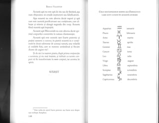 BesrrB Ver,pNrrN
Aceastd ap[ nu este api de riu sau de {dntdnd,,asa
cum obisnuiesc si creadi nestiutorii sau falsificatorii.
Apa noastrd nu este altceva decit vapori 9i api
care este numiti purificatoare sau curititoare, care al-
begte gi reinvie si alungi negreala din corp. Aceasta
fiind numitl api impuliti.
Aceasti api Mercuriali nu este altceva decdt spi-
ritul corpurilor convertite in natura chintesentei.
Aceastd api este numiti otet foarte puternic si
pufini oameni o cunosc; in piatri. noastrl ea e conti-
nuti. in doud substante de aceeasi naturi, una volatili
si cealalti fixd., carc se numesc amdndoui si fiecare
dintre ele argint viur.
Si de aici ia nastere pr^tra,dupi prima conjunctie
a acestora, si nu mai inainte, si trebuie ca aceste cor-
puri si fie transformate in non-corpuri, iar acestea in
spirit.
SF'ARSIT
1
Este vorba de o1etul foarte puternic sau foarte acru despre
care vorbeste Artephius.
t48
CBrn oou-LspREZEcE sEMNE erp ZonrRcurur
cARE suNT crrATE iN ncnnsrA LUcRARE
X
ltU
]I
s
a
rfr
-o-
nL
*
b
Aquarius
Pisces
Aries
Taurus
Gemini
Cancer
Leo
Virgo
Libra
Scorpius
Sagittarius
Capricornus
ianuarie
februarie
martie
aprilie
mai
iunie
iulie
august
septembrie
octombrie
noiembrie
decembrie
 