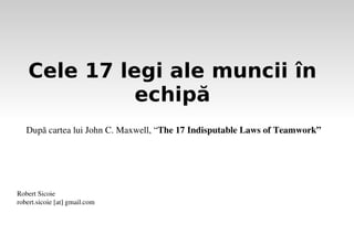 Cele 17 legi ale muncii în
              echipă
   După cartea lui John C. Maxwell, “The 17 Indisputable Laws of Teamwork” 




Robert Sicoie
robert.sicoie [at] gmail.com
 