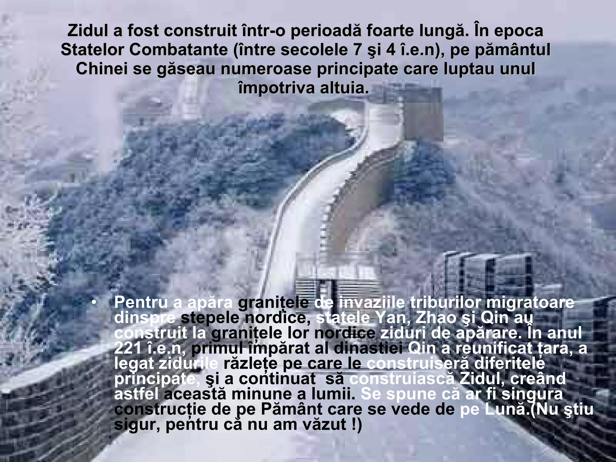 Zidul a fost construit într-o perioadă foarte lungă. În epoca Statelor Combatante (între secolele 7 şi 4 î.e.n), pe pământul Chinei se găseau numeroase principate care luptau unul împotriva altuia.   Pentru a apăra  graniţele  de invaziile triburilor migratoare dinspre  stepele nordice,  statele Yan, Zhao şi Qin au construit la  graniţele lor nordice  ziduri de apărare. În anul 221 î.e.n,  primul împărat al dinastiei  Qin a reunificat ţara, a legat zidurile  răzleţe pe care le  construiseră diferitele principate,  şi a continuat  să  construiască Zidul, creând astfel  această minune a lumii.   Se  spune că ar fi singura  construcţie de pe Pământ   care se   vede de  pe Lună.(Nu ştiu  sigur, pentru că nu am văzut !) 
