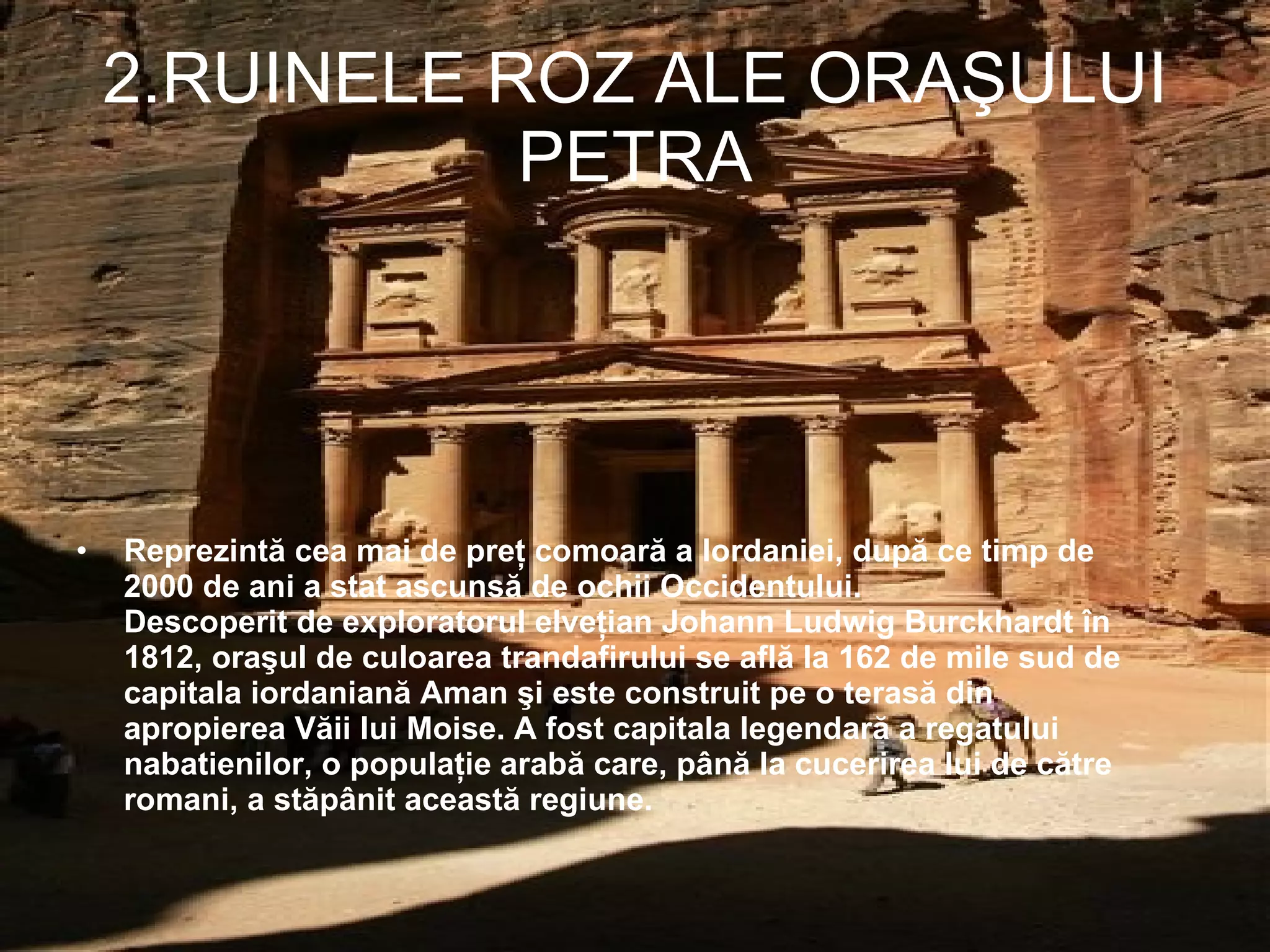 2.RUINELE ROZ ALE ORAŞULUI PETRA Reprezintă cea mai de preţ comoară a Iordaniei, după ce timp de 2000 de ani a stat ascunsă de ochii Occidentului. Descoperit de exploratorul elveţian Johann Ludwig Burckhardt în 1812, oraşul de culoarea trandafirului se află la 162 de mile sud de capitala iordaniană Aman şi este construit pe o terasă din apropierea Văii lui Moise. A fost capitala legendară a regatului nabatienilor, o populaţie arabă care, până la cucerirea lui de către romani, a stăpânit această regiune.  