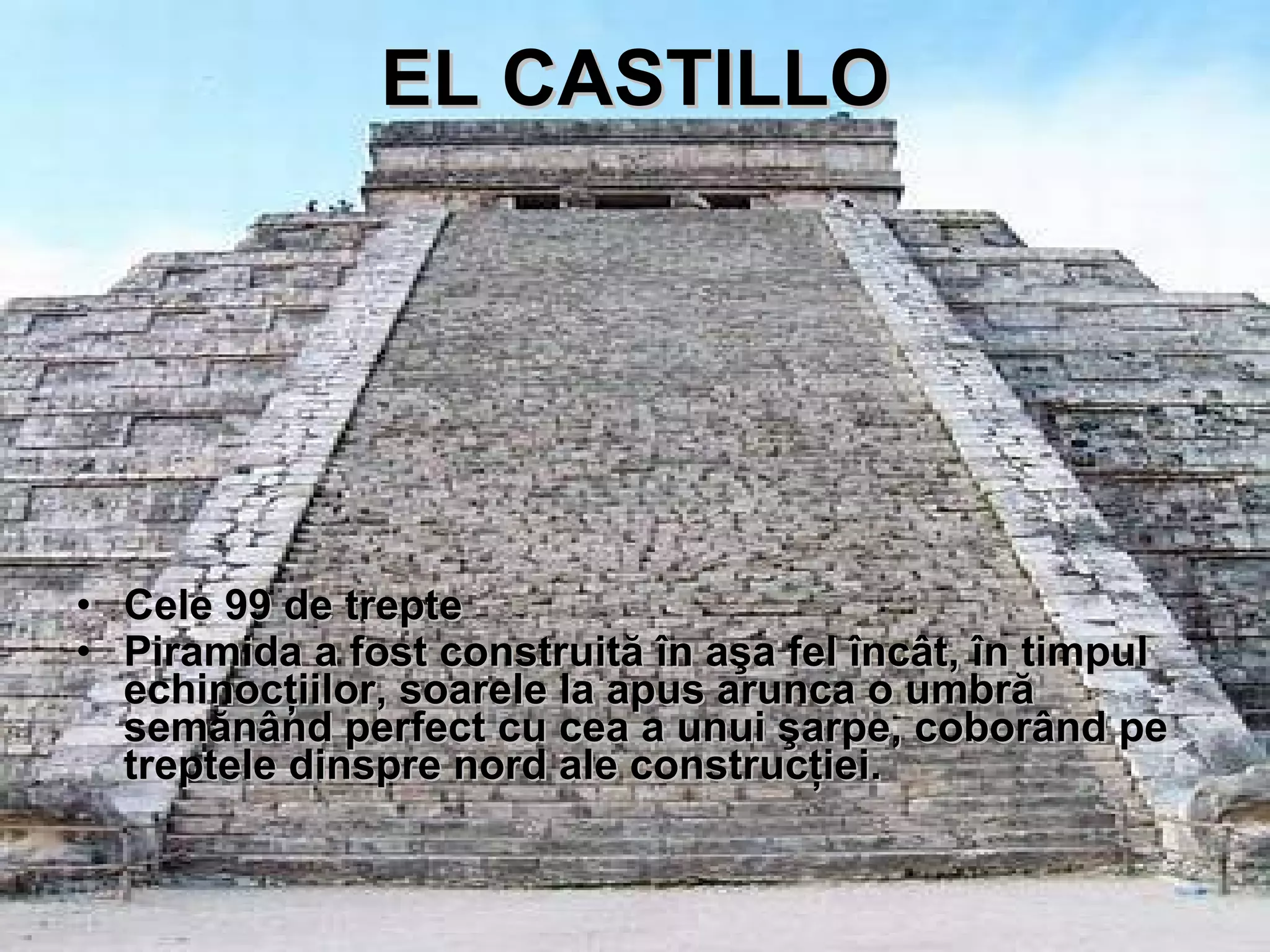 EL CASTILLO Cele 99 de trepte Piramida a fost construit ă   î n a ş a fel  î nc ât ,  î n timpul echinoc ţ iilor, soarele la apus arunca o umbr ă  sem ă n â nd perfect cu cea a unui  ş arpe, cobor â nd pe treptele dinspre nord ale construc ţ iei. 