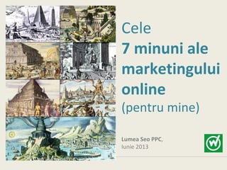 Cele
7 minuni ale
marketingului
online
(pentru mine)
Lumea Seo PPC,
Iunie 2013
 