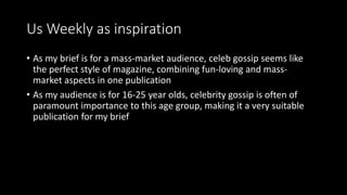 Us Weekly as inspiration
• As my brief is for a mass-market audience, celeb gossip seems like
the perfect style of magazine, combining fun-loving and mass-
market aspects in one publication
• As my audience is for 16-25 year olds, celebrity gossip is often of
paramount importance to this age group, making it a very suitable
publication for my brief