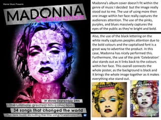 Madonna’s album cover doesn’t fit within the
genre of music I decided but the image really
stood out to me. The use of using more then
one image within her face really captures the
audiences attention. The use of the pinks,
purples, and blues massively captures the
eyes of the public as they’re bright and bold.
Also, the use of the black lettering on the
white really captures peoples attention due to
the bold colours and the capitalised font is a
great way to advertise the product. In this
case, Madonna has nicely performed this.
Furthermore, the use of the pink ‘Celebration’
also stands out as it links back to the colours
within her face. This overall connects the
whole poster, as the background is black and
it brings the whole image together as it makes
everything else stand out.
 