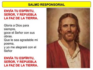 SALMO RESPONSORIAL

ENVÍA TU ESPÍRITU,
SEÑOR, Y REPUEBLA
LA FAZ DE LA TIERRA.

Gloria a Dios para
siempre,
goce el Señor con sus
obras.
Que le sea agradable mi
poema,
y yo me alegraré con el
Señor

ENVÍA TU ESPÍRITU,
SEÑOR, Y REPUEBLA
LA FAZ DE LA TIERRA.
 