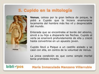 5. Cupido en la mitología
Venus, celosa por la gran belleza de psique, le
pidió a Cupido que la hiciera enamorarse
locamen...