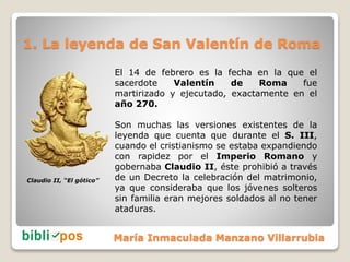 1. La leyenda de San Valentín de Roma
El 14 de febrero es la fecha en la que el
sacerdote Valentín de Roma fue
martirizado...