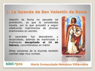 1. La leyenda de San Valentín de Roma
Valentín de Roma no apoyaba tal
prohibición, ya que la consideraba
injusta, por lo q...