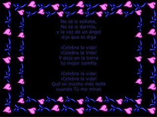 No sé si soñaba, No sé si dormía, y la voz de un ángel dijo que te diga ¡Celebra la vida! ¡Celebra la Vida! Y deja en la tierra tu mejor semilla ¡Celebra la vida! ¡Celebra la vida! Qué es mucho más bella cuando Tú me miras 