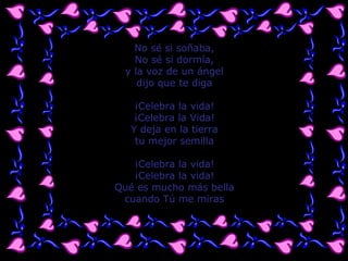 No sé si soñaba,
No sé si dormía,
y la voz de un ángel
dijo que te diga
¡Celebra la vida!
¡Celebra la Vida!
Y deja en la tierra
tu mejor semilla
¡Celebra la vida!
¡Celebra la vida!
Qué es mucho más bella
cuando Tú me miras
 
