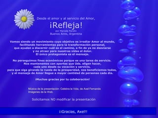 Desde el amor y al servicio del Amor,
¡Refleja!por Marcela Parolin
Buenos Aires, Argentina
Vamos siendo un movimiento cuyo objetivo es irradiar Amor al mundo,
facilitando herramientas para la transformación personal,
que ayuden a discernir cuál es el camino, a fin de ya no desviarse
y no atraer para nuestras vidas el dolor.
El único protagonista es el mensaje.
No perseguimos fines económicos porque es una tarea de servicio.
Nos mantenemos con aportes que Uds. eligen hacer,
cada uno desde su vocación y servicio,
para que siga girando la rueda de la prosperidad, nos beneficiemos todos,
y el mensaje de Amor llegue a mayor cantidad de personas cada día.
¡Muchas gracias por tu colaboración!
Música de la presentación: Celebra la Vida, de Axel Fernando
Imágenes de la Web.
¡¡Gracias, Axel!!
Solicitamos NO modificar la presentación
 