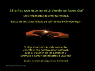 ¿Sientes que éste no está siendo un buen día?
Eres responsable de crear tu realidad.
Existe en vos la posibilidad de salir de ese incómodo lugar.
Si eliges transformar este momento,
conéctate con nuestro amor fraternal,
sube el volumen de los parlantes y
¡anímate a cantar con nosotros a viva voz!
(ayúdate con el click para seguir la letra de la canción)
(Esta diapositiva no tiene sonido)
 
