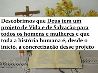 Descobrimos que Deus tem um
projeto de Vida e de Salvação para
todos os homens e mulheres e que
toda a história humana é, desde o
início, a concretização desse projeto
 