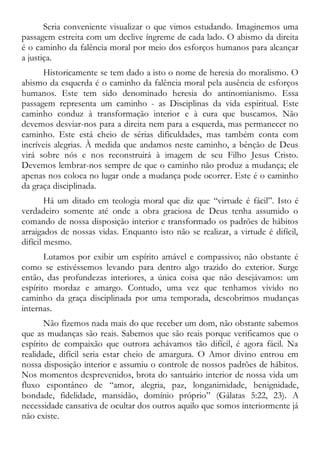 Seria conveniente visualizar o que vimos estudando. Imaginemos uma
passagem estreita com um declive íngreme de cada lado. O abismo da direita
é o caminho da falência moral por meio dos esforços humanos para alcançar
a justiça.
Historicamente se tem dado a isto o nome de heresia do moralismo. O
abismo da esquerda é o caminho da falência moral pela ausência de esforços
humanos. Este tem sido denominado heresia do antinomianismo. Essa
passagem representa um caminho - as Disciplinas da vida espiritual. Este
caminho conduz à transformação interior e à cura que buscamos. Não
devemos desviar-nos para a direita nem para a esquerda, mas permanecer no
caminho. Este está cheio de sérias dificuldades, mas também conta com
incríveis alegrias. À medida que andamos neste caminho, a bênção de Deus
virá sobre nós e nos reconstruirá à imagem de seu Filho Jesus Cristo.
Devemos lembrar-nos sempre de que o caminho não produz a mudança; ele
apenas nos coloca no lugar onde a mudança pode ocorrer. Este é o caminho
da graça disciplinada.
Há um ditado em teologia moral que diz que “virtude é fácil”. Isto é
verdadeiro somente até onde a obra graciosa de Deus tenha assumido o
comando de nossa disposição interior e transformado os padrões de hábitos
arraigados de nossas vidas. Enquanto isto não se realizar, a virtude é difícil,
difícil mesmo.
Lutamos por exibir um espírito amável e compassivo; não obstante é
como se estivéssemos levando para dentro algo trazido do exterior. Surge
então, das profundezas interiores, a única coisa que não desejávamos: um
espírito mordaz e amargo. Contudo, uma vez que tenhamos vivido no
caminho da graça disciplinada por uma temporada, descobrimos mudanças
internas.
Não fizemos nada mais do que receber um dom, não obstante sabemos
que as mudanças são reais. Sabemos que são reais porque verificamos que o
espírito de compaixão que outrora achávamos tão difícil, é agora fácil. Na
realidade, difícil seria estar cheio de amargura. O Amor divino entrou em
nossa disposição interior e assumiu o controle de nossos padrões de hábitos.
Nos momentos desprevenidos, brota do santuário interior de nossa vida um
fluxo espontâneo de “amor, alegria, paz, longanimidade, benignidade,
bondade, fidelidade, mansidão, domínio próprio” (Gálatas 5:22, 23). A
necessidade cansativa de ocultar dos outros aquilo que somos interiormente já
não existe.
 