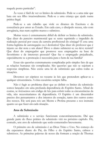 naquele ponto particular”.
Às vezes é fácil de ver os limites da submissão. Pede-se a uma mãe que
bata em seu filho irracionalmente. Pede-se a uma criança que ajude numa
prática ilegal.
Pede-se a um cidadão que viole os ditames da Escritura e da
consciência por amor ao Estado. Em cada caso, o discípulo recusa, não com
arrogância, mas num espírito manso e submisso.
Muitas vezes é extremamente difícil de definir os limites da submissão.
Que dizer do parceiro matrimonial que se sente suprimido e impedido de
realização pessoal por causa da carreira profissional do cônjuge? É esta uma
forma legítima de autonegação ou é destrutiva? Que dizer do professor que é
injusto ao dar nota a um aluno? Deve o aluno submeter-se ou deve resistir?
Que dizer do empregador que promove seus empregados na base de
favoritismo e de interesses pessoais? Que faz o empregado prejudicado,
especialmente se a promoção é necessária para o bem de sua família?
Essas são questões extremamente complicadas pelo simples fato de que
as relações humanas são complicadas. São questões que não se sujeitam a
respostas simplistas. Não existe uma lei de submissão que cubra todas as
situações.
Devemos ser cépticos no tocante às leis que pretendem aplicar-se a
qualquer circunstância. A ética casuística sempre falha.
Não é fugir ao problema dizer que ao definir os limites da submissão
somos lançados em uma profunda dependência do Espírito Santo. Afinal de
contas, se tivéssemos um código de leis para cobrir todas as circunstâncias da
vida, não necessitaríamos de dependência. O Espírito é um discernidor
preciso dos pensamentos e dos intentos do coração, tanto dos outros como
dos nossos. Ele será para nós um Mestre e Profeta presente e nos instruirá
quanto ao que fazer em cada situação.
Atos de Submissão
A submissão e o serviço funcionam concomitantemente. Daí que
grande parte do fluxo prático da submissão virá no próximo capítulo. Há,
contudo, sete atos de submissão que serão comentados brevemente.
O primeiro ato de submissão é ao Deus Trino e Uno. No começo do
dia esperamos diante do Pai, do Filho e do Espírito Santo, calmos e
submissos. As primeiras palavras de nosso dia formam a oração de Thomas
 