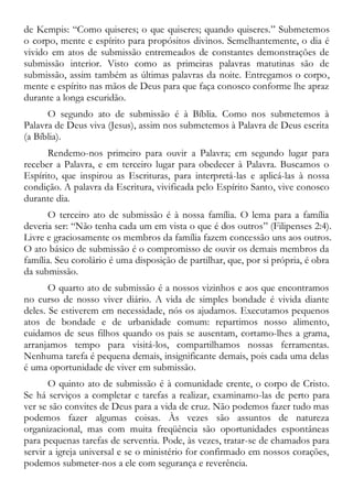 de Kempis: “Como quiseres; o que quiseres; quando quiseres.” Submetemos
o corpo, mente e espírito para propósitos divinos. Semelhantemente, o dia é
vivido em atos de submissão entremeados de constantes demonstrações de
submissão interior. Visto como as primeiras palavras matutinas são de
submissão, assim também as últimas palavras da noite. Entregamos o corpo,
mente e espírito nas mãos de Deus para que faça conosco conforme lhe apraz
durante a longa escuridão.
O segundo ato de submissão é à Bíblia. Como nos submetemos à
Palavra de Deus viva (Jesus), assim nos submetemos à Palavra de Deus escrita
(a Bíblia).
Rendemo-nos primeiro para ouvir a Palavra; em segundo lugar para
receber a Palavra, e em terceiro lugar para obedecer à Palavra. Buscamos o
Espírito, que inspirou as Escrituras, para interpretá-las e aplicá-las à nossa
condição. A palavra da Escritura, vivificada pelo Espírito Santo, vive conosco
durante dia.
O terceiro ato de submissão é à nossa família. O lema para a família
deveria ser: “Não tenha cada um em vista o que é dos outros” (Filipenses 2:4).
Livre e graciosamente os membros da família fazem concessão uns aos outros.
O ato básico de submissão é o compromisso de ouvir os demais membros da
família. Seu corolário é uma disposição de partilhar, que, por si própria, é obra
da submissão.
O quarto ato de submissão é a nossos vizinhos e aos que encontramos
no curso de nosso viver diário. A vida de simples bondade é vivida diante
deles. Se estiverem em necessidade, nós os ajudamos. Executamos pequenos
atos de bondade e de urbanidade comum: repartimos nosso alimento,
cuidamos de seus filhos quando os pais se ausentam, cortamo-lhes a grama,
arranjamos tempo para visitá-los, compartilhamos nossas ferramentas.
Nenhuma tarefa é pequena demais, insignificante demais, pois cada uma delas
é uma oportunidade de viver em submissão.
O quinto ato de submissão é à comunidade crente, o corpo de Cristo.
Se há serviços a completar e tarefas a realizar, examinamo-las de perto para
ver se são convites de Deus para a vida de cruz. Não podemos fazer tudo mas
podemos fazer algumas coisas. Às vezes são assuntos de natureza
organizacional, mas com muita freqüência são oportunidades espontâneas
para pequenas tarefas de serventia. Pode, às vezes, tratar-se de chamados para
servir a igreja universal e se o ministério for confirmado em nossos corações,
podemos submeter-nos a ele com segurança e reverência.
 