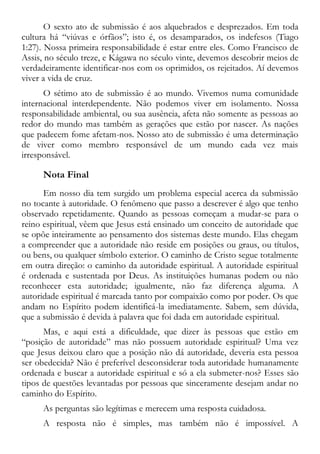 O sexto ato de submissão é aos alquebrados e desprezados. Em toda
cultura há “viúvas e órfãos”; isto é, os desamparados, os indefesos (Tiago
1:27). Nossa primeira responsabilidade é estar entre eles. Como Francisco de
Assis, no século treze, e Kágawa no século vinte, devemos descobrir meios de
verdadeiramente identificar-nos com os oprimidos, os rejeitados. Aí devemos
viver a vida de cruz.
O sétimo ato de submissão é ao mundo. Vivemos numa comunidade
internacional interdependente. Não podemos viver em isolamento. Nossa
responsabilidade ambiental, ou sua ausência, afeta não somente as pessoas ao
redor do mundo mas também as gerações que estão por nascer. As nações
que padecem fome afetam-nos. Nosso ato de submissão é uma determinação
de viver como membro responsável de um mundo cada vez mais
irresponsável.
Nota Final
Em nosso dia tem surgido um problema especial acerca da submissão
no tocante à autoridade. O fenômeno que passo a descrever é algo que tenho
observado repetidamente. Quando as pessoas começam a mudar-se para o
reino espiritual, vêem que Jesus está ensinado um conceito de autoridade que
se opõe inteiramente ao pensamento dos sistemas deste mundo. Elas chegam
a compreender que a autoridade não reside em posições ou graus, ou títulos,
ou bens, ou qualquer símbolo exterior. O caminho de Cristo segue totalmente
em outra direção: o caminho da autoridade espiritual. A autoridade espiritual
é ordenada e sustentada por Deus. As instituições humanas podem ou não
reconhecer esta autoridade; igualmente, não faz diferença alguma. A
autoridade espiritual é marcada tanto por compaixão como por poder. Os que
andam no Espírito podem identificá-la imediatamente. Sabem, sem dúvida,
que a submissão é devida à palavra que foi dada em autoridade espiritual.
Mas, e aqui está a dificuldade, que dizer às pessoas que estão em
“posição de autoridade” mas não possuem autoridade espiritual? Uma vez
que Jesus deixou claro que a posição não dá autoridade, deveria esta pessoa
ser obedecida? Não é preferível desconsiderar toda autoridade humanamente
ordenada e buscar a autoridade espiritual e só a ela submeter-nos? Esses são
tipos de questões levantadas por pessoas que sinceramente desejam andar no
caminho do Espírito.
As perguntas são legítimas e merecem uma resposta cuidadosa.
A resposta não é simples, mas também não é impossível. A
 
