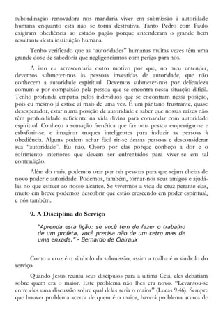 subordinação renovadora nos mandaria viver em submissão à autoridade
humana enquanto esta não se torna destrutiva. Tanto Pedro com Paulo
exigiram obediência ao estado pagão porque entenderam o grande bem
resultante desta instituição humana.
Tenho verificado que as “autoridades” humanas muitas vezes têm uma
grande dose de sabedoria que negligenciamos com perigo para nós.
A isto eu acrescentaria outro motivo por que, no meu entender,
devemos submeter-nos às pessoas investidas de autoridade, que não
conhecem a autoridade espiritual. Devemos submeter-nos por delicadeza
comum e por compaixão pela pessoa que se encontra nessa situação difícil.
Tenho profunda empatia pelos indivíduos que se encontram nessa posição,
pois eu mesmo já estive aí mais de uma vez. É um pântano frustrante, quase
desesperador, estar numa posição de autoridade e saber que nossas raízes não
têm profundidade suficiente na vida divina para comandar com autoridade
espiritual. Conheço a sensação frenética que faz uma pessoa empertigar-se e
esbaforir-se, e imaginar truques inteligentes para induzir as pessoas à
obediência. Alguns podem achar fácil rir-se dessas pessoas e desconsiderar
sua “autoridade”. Eu não. Choro por elas porque conheço a dor e o
sofrimento interiores que devem ser enfrentados para viver-se em tal
contradição.
Além do mais, podemos orar por tais pessoas para que sejam cheias de
novo poder e autoridade. Podemos, também, tornar-nos seus amigos e ajudá-
las no que estiver ao nosso alcance. Se vivermos a vida de cruz perante elas,
muito em breve podemos descobrir que estão crescendo em poder espiritual,
e nós também.
9. A Disciplina do Serviço
“Aprenda esta lição: se você tem de fazer o trabalho
de um profeta, você precisa não de um cetro mas de
uma enxada.” - Bernardo de Clairaux
Como a cruz é o símbolo da submissão, assim a toalha é o símbolo do
serviço.
Quando Jesus reuniu seus discípulos para a última Ceia, eles debatiam
sobre quem era o maior. Este problema não lhes era novo. “Levantou-se
entre eles uma discussão sobre qual deles seria o maior” (Lucas 9:46). Sempre
que houver problema acerca de quem é o maior, haverá problema acerca de
 