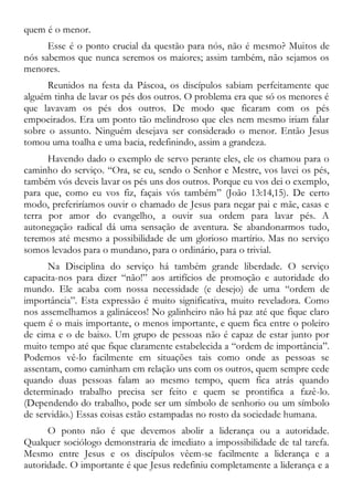 quem é o menor.
Esse é o ponto crucial da questão para nós, não é mesmo? Muitos de
nós sabemos que nunca seremos os maiores; assim também, não sejamos os
menores.
Reunidos na festa da Páscoa, os discípulos sabiam perfeitamente que
alguém tinha de lavar os pés dos outros. O problema era que só os menores é
que lavavam os pés dos outros. De modo que ficaram com os pés
empoeirados. Era um ponto tão melindroso que eles nem mesmo iriam falar
sobre o assunto. Ninguém desejava ser considerado o menor. Então Jesus
tomou uma toalha e uma bacia, redefinindo, assim a grandeza.
Havendo dado o exemplo de servo perante eles, ele os chamou para o
caminho do serviço. “Ora, se eu, sendo o Senhor e Mestre, vos lavei os pés,
também vós deveis lavar os pés uns dos outros. Porque eu vos dei o exemplo,
para que, como eu vos fiz, façais vós também” (João 13:14,15). De certo
modo, preferiríamos ouvir o chamado de Jesus para negar pai e mãe, casas e
terra por amor do evangelho, a ouvir sua ordem para lavar pés. A
autonegação radical dá uma sensação de aventura. Se abandonarmos tudo,
teremos até mesmo a possibilidade de um glorioso martírio. Mas no serviço
somos levados para o mundano, para o ordinário, para o trivial.
Na Disciplina do serviço há também grande liberdade. O serviço
capacita-nos para dizer “não!” aos artifícios de promoção e autoridade do
mundo. Ele acaba com nossa necessidade (e desejo) de uma “ordem de
importância”. Esta expressão é muito significativa, muito reveladora. Como
nos assemelhamos a galináceos! No galinheiro não há paz até que fique claro
quem é o mais importante, o menos importante, e quem fica entre o poleiro
de cima e o de baixo. Um grupo de pessoas não é capaz de estar junto por
muito tempo até que fique claramente estabelecida a “ordem de importância”.
Podemos vê-lo facilmente em situações tais como onde as pessoas se
assentam, como caminham em relação uns com os outros, quem sempre cede
quando duas pessoas falam ao mesmo tempo, quem fica atrás quando
determinado trabalho precisa ser feito e quem se prontifica a fazê-lo.
(Dependendo do trabalho, pode ser um símbolo de senhorio ou um símbolo
de servidão.) Essas coisas estão estampadas no rosto da sociedade humana.
O ponto não é que devemos abolir a liderança ou a autoridade.
Qualquer sociólogo demonstraria de imediato a impossibilidade de tal tarefa.
Mesmo entre Jesus e os discípulos vêem-se facilmente a liderança e a
autoridade. O importante é que Jesus redefiniu completamente a liderança e a
 