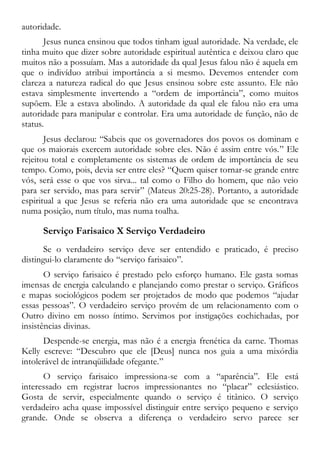 autoridade.
Jesus nunca ensinou que todos tinham igual autoridade. Na verdade, ele
tinha muito que dizer sobre autoridade espiritual autêntica e deixou claro que
muitos não a possuíam. Mas a autoridade da qual Jesus falou não é aquela em
que o indivíduo atribui importância a si mesmo. Devemos entender com
clareza a natureza radical do que Jesus ensinou sobre este assunto. Ele não
estava simplesmente invertendo a “ordem de importância”, como muitos
supõem. Ele a estava abolindo. A autoridade da qual ele falou não era uma
autoridade para manipular e controlar. Era uma autoridade de função, não de
status.
Jesus declarou: “Sabeis que os governadores dos povos os dominam e
que os maiorais exercem autoridade sobre eles. Não é assim entre vós.” Ele
rejeitou total e completamente os sistemas de ordem de importância de seu
tempo. Como, pois, devia ser entre eles? “Quem quiser tornar-se grande entre
vós, será esse o que vos sirva... tal como o Filho do homem, que não veio
para ser servido, mas para servir” (Mateus 20:25-28). Portanto, a autoridade
espiritual a que Jesus se referia não era uma autoridade que se encontrava
numa posição, num título, mas numa toalha.
Serviço Farisaico X Serviço Verdadeiro
Se o verdadeiro serviço deve ser entendido e praticado, é preciso
distingui-lo claramente do “serviço farisaico”.
O serviço farisaico é prestado pelo esforço humano. Ele gasta somas
imensas de energia calculando e planejando como prestar o serviço. Gráficos
e mapas sociológicos podem ser projetados de modo que podemos “ajudar
essas pessoas”. O verdadeiro serviço provém de um relacionamento com o
Outro divino em nosso íntimo. Servimos por instigações cochichadas, por
insistências divinas.
Despende-se energia, mas não é a energia frenética da carne. Thomas
Kelly escreve: “Descubro que ele [Deus] nunca nos guia a uma mixórdia
intolerável de intranqüilidade ofegante.”
O serviço farisaico impressiona-se com a “aparência”. Ele está
interessado em registrar lucros impressionantes no “placar” eclesiástico.
Gosta de servir, especialmente quando o serviço é titânico. O serviço
verdadeiro acha quase impossível distinguir entre serviço pequeno e serviço
grande. Onde se observa a diferença o verdadeiro servo parece ser
 