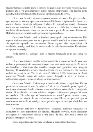 freqüentemente atraído para o serviço pequeno, não por falsa modéstia, mas
porque ele o vê genuinamente como serviço importante. Ele recebe com
agrado, indiscriminadamente, todas as oportunidade de servir.
O serviço farisaico demanda recompensas exteriores. Ele precisa saber
que as pessoas vêem e apreciam o esforço. Ele busca o aplauso dos homens -
com a devida modéstia religiosa, é claro. O verdadeiro serviço descansa
contente no anonimato. Ele não teme as luzes e o frêmito da atenção, mas
também não os busca. Uma vez que ele vive a partir de um novo Centro de
Referência, o aceno divino de aprovação é quanto basta.
O serviço farisaico está muitíssimo preocupado com os resultados. Ele
espera ansiosamente para ver se a pessoa servida retribui na mesma moeda.
Amargura-se quando os resultados ficam aquém das expectativas. O
verdadeiro serviço está livre da necessidade de calcular resultados. Ele deleita-
se apenas no serviço.
Pode servir os inimigos com a mesma liberdade com que serve os
amigos.
O serviço farisaico escolhe minuciosamente a quem servir. Às vezes os
nobres e poderosos são servidos porque isso trará certa vantagem. Às vezes
os humildes e indefesos são servidos porque isso garantirá uma imagem
humilde. O verdadeiro serviço não discrimina em seu ministério. Ele ouviu a
ordem de Jesus de ser “servo de todos” (Marcos 9:35). Francisco de Assis
escreveu: “Sendo servo de todos, estou obrigado a servir a todos e
administrar as palavras suavizadoras de meu senhor.”
O serviço farisaico é afetado por estados de ânimo e caprichos. Ele só
pode servir quando há um “sentimento” de servir (“movido pelo Espírito”,
conforme dizemos). Saúde ruim ou sono insuficiente controlarão o desejo de
servir. O verdadeiro serviço ministra simples e fielmente porque há uma
necessidade. Ele sabe que o “sentimento de servir” pode, muitas vezes,
constituir-se em obstáculo ao verdadeiro serviço. Ele recusa permitir que o
sentimento controle o serviço, mas permite que o serviço discipline os
sentimentos.
O serviço farisaico é temporário. Funciona somente enquanto se
executam os atos específicos do serviço. Havendo servido, pode descansar
sossegado. O verdadeiro serviço é um estilo de vida. Ele atua a partir de
padrões arraigados de vida.
Brota espontaneamente para satisfazer a necessidade humana.
 