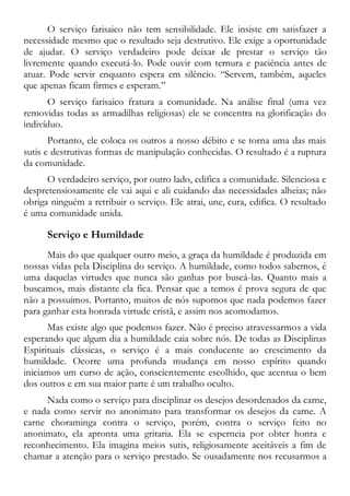 O serviço farisaico não tem sensibilidade. Ele insiste em satisfazer a
necessidade mesmo que o resultado seja destrutivo. Ele exige a oportunidade
de ajudar. O serviço verdadeiro pode deixar de prestar o serviço tão
livremente quando executá-lo. Pode ouvir com ternura e paciência antes de
atuar. Pode servir enquanto espera em silêncio. “Servem, também, aqueles
que apenas ficam firmes e esperam.”
O serviço farisaico fratura a comunidade. Na análise final (uma vez
removidas todas as armadilhas religiosas) ele se concentra na glorificação do
indivíduo.
Portanto, ele coloca os outros a nosso débito e se torna uma das mais
sutis e destrutivas formas de manipulação conhecidas. O resultado é a ruptura
da comunidade.
O verdadeiro serviço, por outro lado, edifica a comunidade. Silenciosa e
despretensiosamente ele vai aqui e ali cuidando das necessidades alheias; não
obriga ninguém a retribuir o serviço. Ele atrai, une, cura, edifica. O resultado
é uma comunidade unida.
Serviço e Humildade
Mais do que qualquer outro meio, a graça da humildade é produzida em
nossas vidas pela Disciplina do serviço. A humildade, como todos sabemos, é
uma daquelas virtudes que nunca são ganhas por buscá-las. Quanto mais a
buscamos, mais distante ela fica. Pensar que a temos é prova segura de que
não a possuímos. Portanto, muitos de nós supomos que nada podemos fazer
para ganhar esta honrada virtude cristã, e assim nos acomodamos.
Mas existe algo que podemos fazer. Não é preciso atravessarmos a vida
esperando que algum dia a humildade caia sobre nós. De todas as Disciplinas
Espirituais clássicas, o serviço é a mais conducente ao crescimento da
humildade. Ocorre uma profunda mudança em nosso espírito quando
iniciamos um curso de ação, conscientemente escolhido, que acentua o bem
dos outros e em sua maior parte é um trabalho oculto.
Nada como o serviço para disciplinar os desejos desordenados da carne,
e nada como servir no anonimato para transformar os desejos da carne. A
carne choraminga contra o serviço, porém, contra o serviço feito no
anonimato, ela apronta uma gritaria. Ela se esperneia por obter honra e
reconhecimento. Ela imagina meios sutis, religiosamente aceitáveis a fim de
chamar a atenção para o serviço prestado. Se ousadamente nos recusarmos a
 