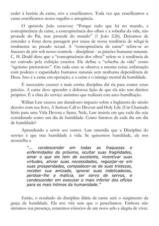 ceder à luxúria da carne, nós a crucificamos. Toda vez que crucificamos a
carne crucificamos nosso orgulho e arrogância.
O apóstolo João escreveu: “Porque tudo que há no mundo, a
concupiscência da carne, a concupiscência dos olhos e a soberba da vida, não
procede do Pai, mas procede do mundo” (1 João 2:26). Deixamos de
entender a força desta passagem por causa de nossa tendência de relegá-la
totalmente ao pecado sexual. A “concupiscência da carne” refere-se ao
fracasso de pôr sob nosso controle - disciplinar - as paixões humanas naturais.
C. H. Dodd disse que a “concupiscência dos olhos” refere-se à tendência de
ser cativado pela exibição exterior. Ele define a “soberba da vida” como
“egoísmo pretensioso”. Em cada caso se observa a mesma coisa: enfatuação
com poderes e capacidades humanos naturais sem nenhuma dependência de
Deus. Isso é a carne em operação, e a carne é o inimigo mortal da humildade.
É necessário exercer a mais estrita disciplina diá ria para conter essas
paixões. A carne deve aprender a dolorosa lição de que ela não tem direitos
próprios. É a obra do serviço anônimo que realizará esta auto-humilhação.
Willian Law causou um duradouro impacto sobre a Inglaterra do século
dezoito com seu livro, A Serious Call to Devout and Holy Life (Um Chamado
Sério para uma Vida Devota e Santa. Nele, Law insistia em que cada dia seja
considerado como um dia de humildade. Como faremos de cada dia um dia
de humildade?
Aprendendo a servir aos outros. Law entendia que a Disciplina do
serviço é que traz humildade à vida. Se quisermos humildade, ele nos
aconselha a
“... condescender em todas as fraquezas e
enfermidades do próximo, ocultar suas fragilidades,
amar o que ele tem de excelente, incentivar suas
virtudes, aliviar suas necessidades, regozijar-se em
suas prosperidades, compadecer-se de suas tristezas,
receber sua amizade, ignorar suas indelicadezas,
perdoar-lhe a malícia, ser servo de servos, e
condescender em executar o mais inferior dos ofícios
para os mais íntimos da humanidade.”
Então, o resultado da disciplina diária da carne será o surgimento da
graça da humildade. Ela nos virá sem que o percebamos. Embora não
sintamos sua presença, estaremos cônscios de um novo zelo e alegria de viver.
 